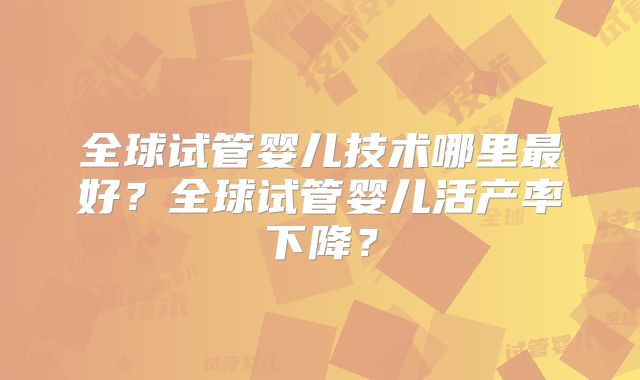 全球试管婴儿技术哪里最好?全球试管婴儿活产率下降?