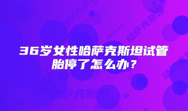 36岁女性哈萨克斯坦试管胎停了怎么办?