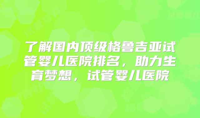 了解国内顶级格鲁吉亚试管婴儿医院排名，助力生育梦想，试管婴儿医院