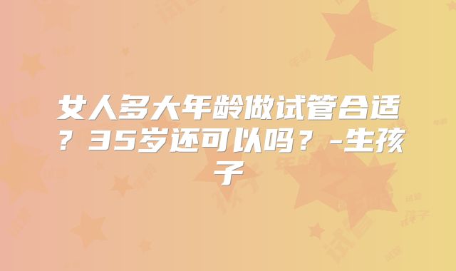 女人多大年龄做试管合适？35岁还可以吗？-生孩子