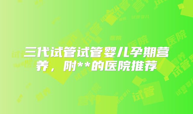 三代试管试管婴儿孕期营养，附**的医院推荐