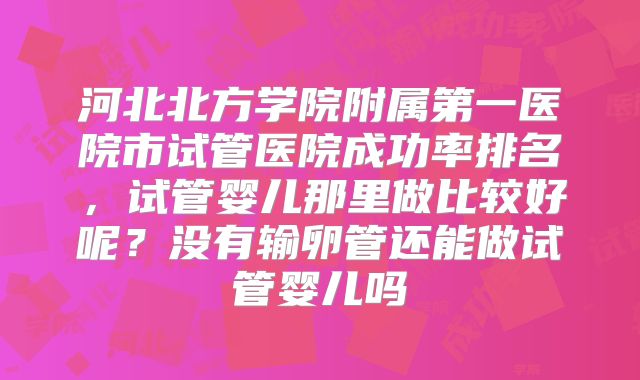 河北北方学院附属第一医院市试管医院成功率排名,试管婴儿那里做比较好呢?没有输卵管还能做试管婴儿吗