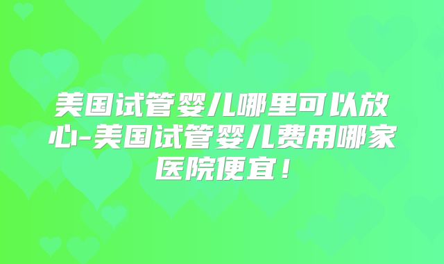 美国试管婴儿哪里可以放心-美国试管婴儿费用哪家医院便宜！