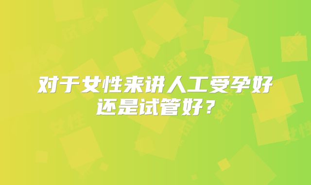对于女性来讲人工受孕好还是试管好？