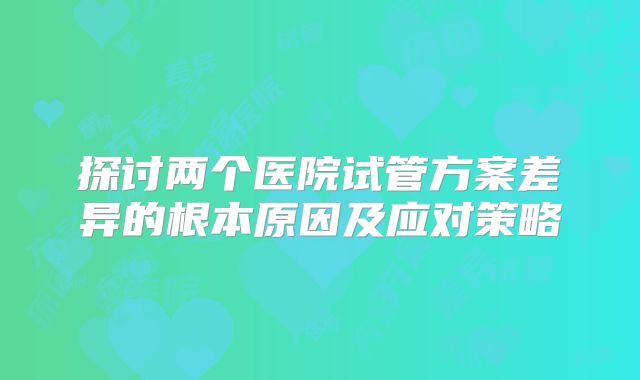 探讨两个医院试管方案差异的根本原因及应对策略