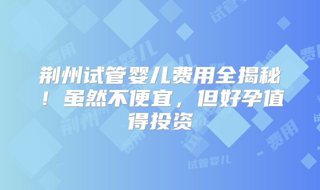 荆州试管婴儿费用全揭秘！虽然不便宜，但好孕值得投资