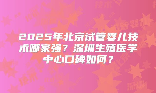 2025年北京试管婴儿技术哪家强？深圳生殖医学中心口碑如何？