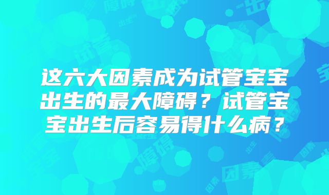 这六大因素成为试管宝宝出生的最大障碍？试管宝宝出生后容易得什么病？