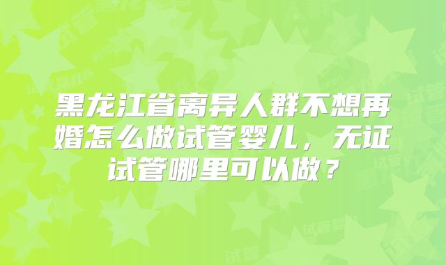 黑龙江省离异人群不想再婚怎么做试管婴儿,无证试管哪里可以做?