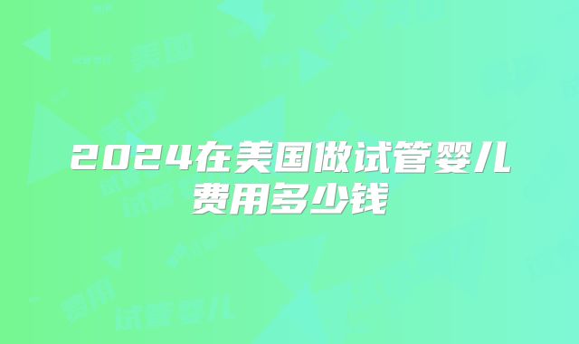 2024在美国做试管婴儿费用多少钱