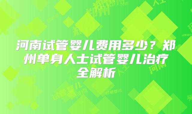 河南试管婴儿费用多少？郑州单身人士试管婴儿治疗全解析