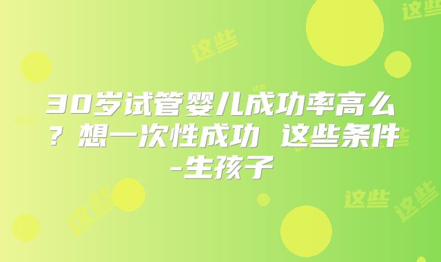30岁试管婴儿成功率高么？想一次性成功 这些条件-生孩子