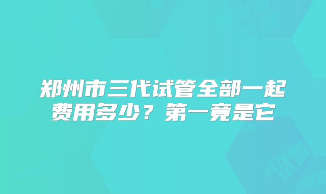 郑州市三代试管全部一起费用多少？第一竟是它