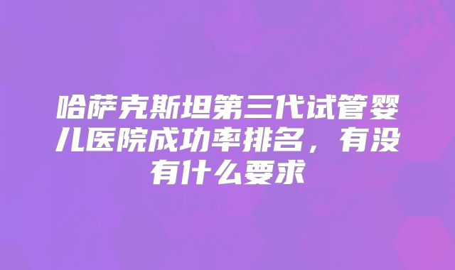 哈萨克斯坦第三代试管婴儿医院成功率排名，有没有什么要求