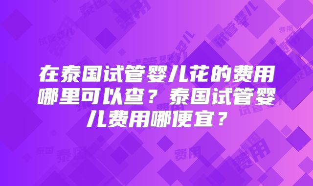 在泰国试管婴儿花的费用哪里可以查？泰国试管婴儿费用哪便宜？