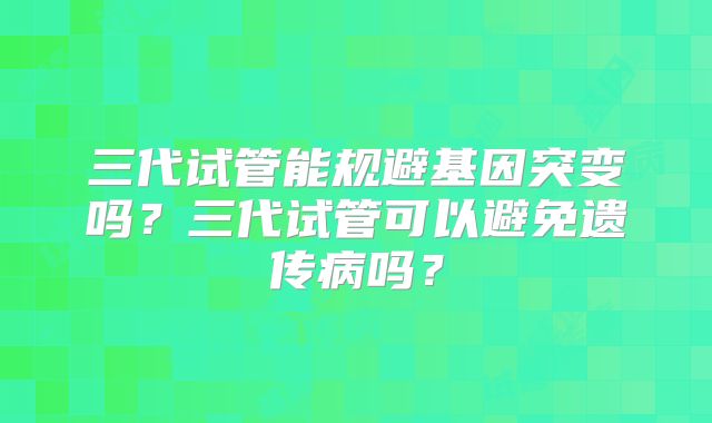 三代试管能规避基因突变吗？三代试管可以避免遗传病吗？