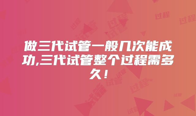做三代试管一般几次能成功,三代试管整个过程需多久！