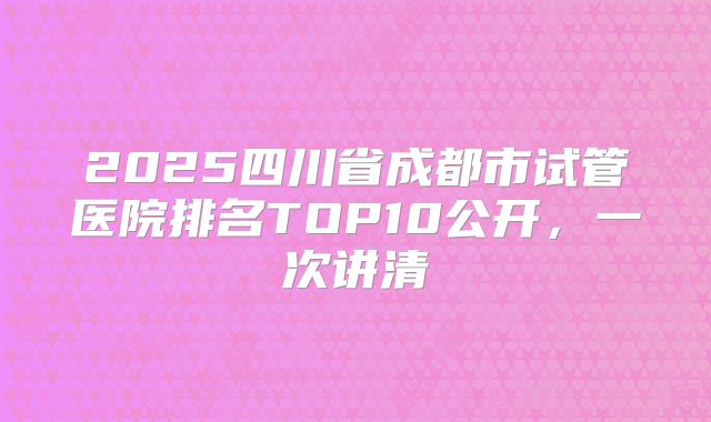 2025四川省成都市试管医院排名TOP10公开，一次讲清