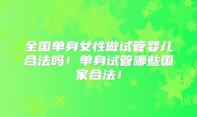 全国单身女性做试管婴儿合法吗！单身试管哪些国家合法！