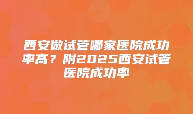 西安做试管哪家医院成功率高?附2025西安试管医院成功率