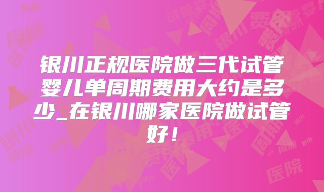 银川正规医院做三代试管婴儿单周期费用大约是多少_在银川哪家医院做试管好！