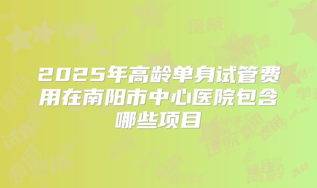 2025年高龄单身试管费用在南阳市中心医院包含哪些项目