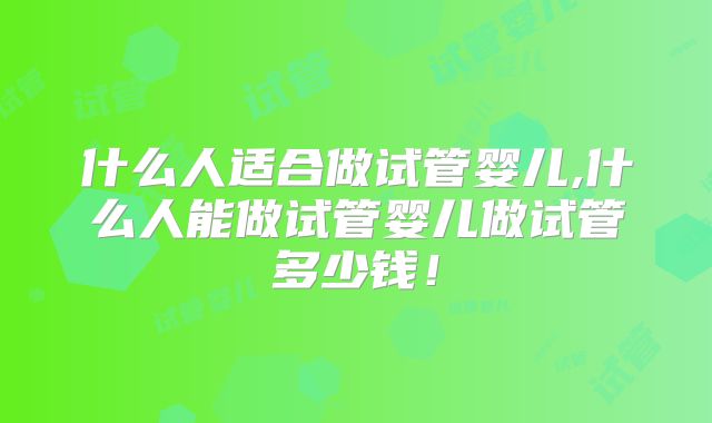 什么人适合做试管婴儿,什么人能做试管婴儿做试管多少钱！
