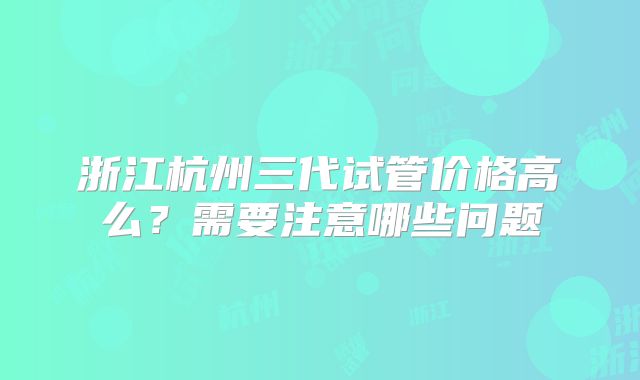 浙江杭州三代试管价格高么？需要注意哪些问题