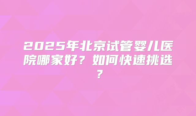2025年北京试管婴儿医院哪家好？如何快速挑选？