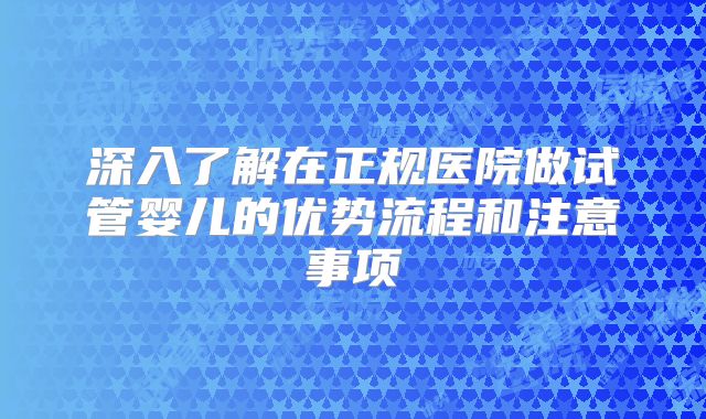 深入了解在正规医院做试管婴儿的优势流程和注意事项