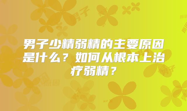 男子少精弱精的主要原因是什么?如何从根本上治疗弱精?