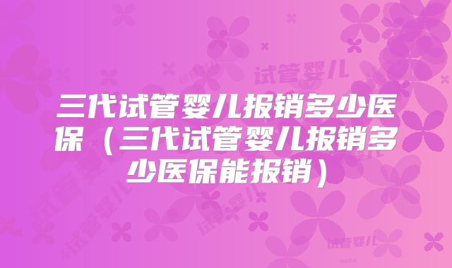 三代试管婴儿报销多少医保（三代试管婴儿报销多少医保能报销）