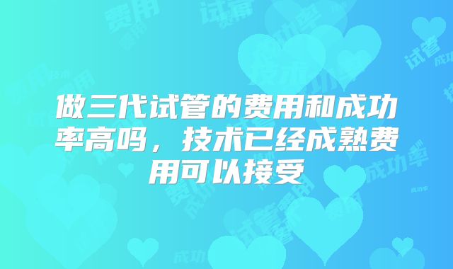 做三代试管的费用和成功率高吗，技术已经成熟费用可以接受