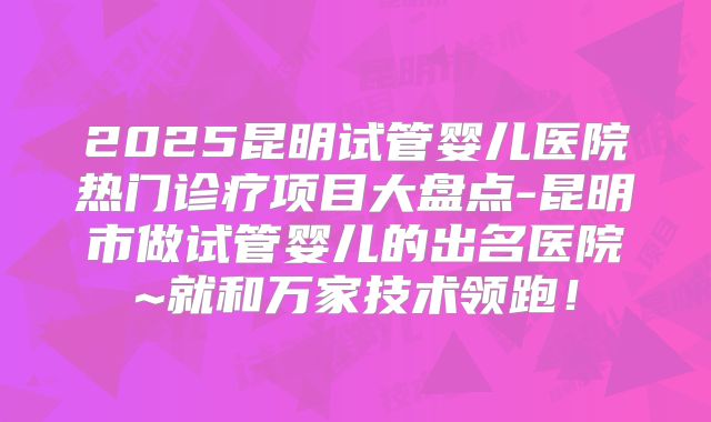 2025昆明试管婴儿医院热门诊疗项目大盘点-昆明市做试管婴儿的出名医院~就和万家技术领跑！