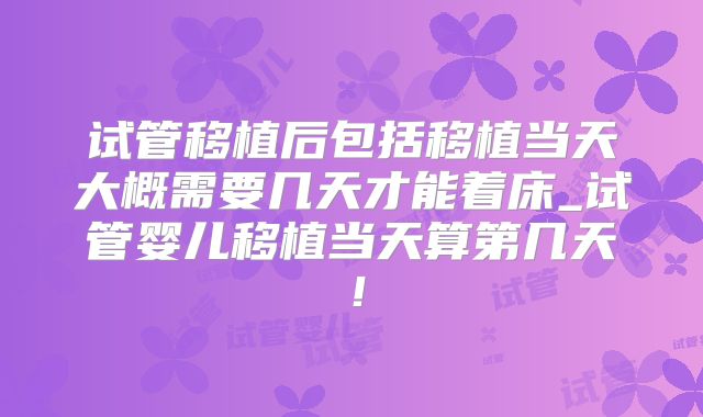 试管移植后包括移植当天大概需要几天才能着床_试管婴儿移植当天算第几天！