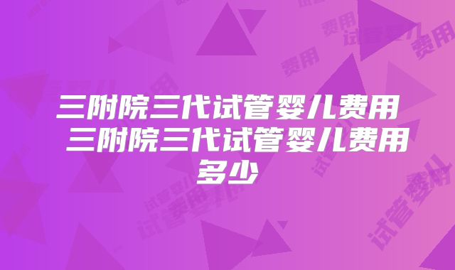 三附院三代试管婴儿费用 三附院三代试管婴儿费用多少
