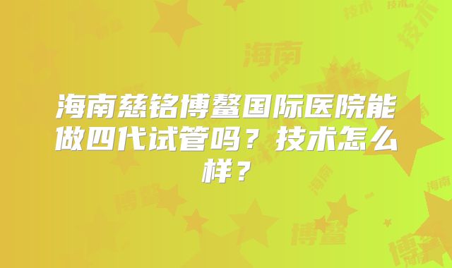 海南慈铭博鳌国际医院能做四代试管吗？技术怎么样？