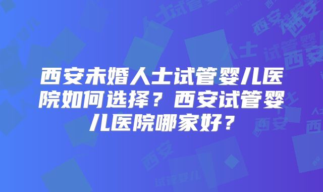 西安未婚人士试管婴儿医院如何选择？西安试管婴儿医院哪家好？