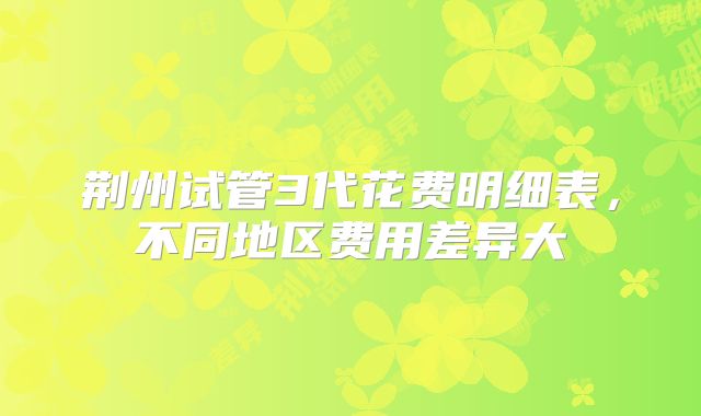 荆州试管3代花费明细表，不同地区费用差异大