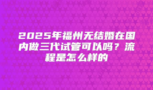 2025年福州无结婚在国内做三代试管可以吗？流程是怎么样的
