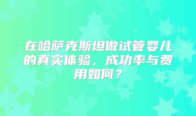 在哈萨克斯坦做试管婴儿的真实体验，成功率与费用如何？