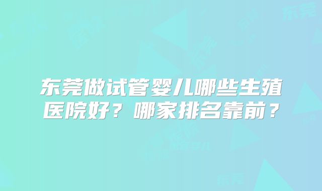 东莞做试管婴儿哪些生殖医院好？哪家排名靠前？