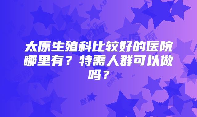太原生殖科比较好的医院哪里有？特需人群可以做吗？