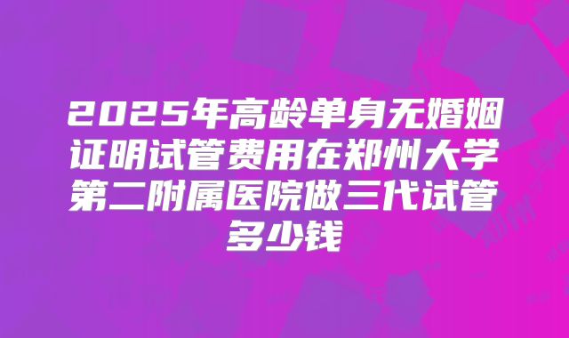 2025年高龄单身无婚姻证明试管费用在郑州大学第二附属医院做三代试管多少钱