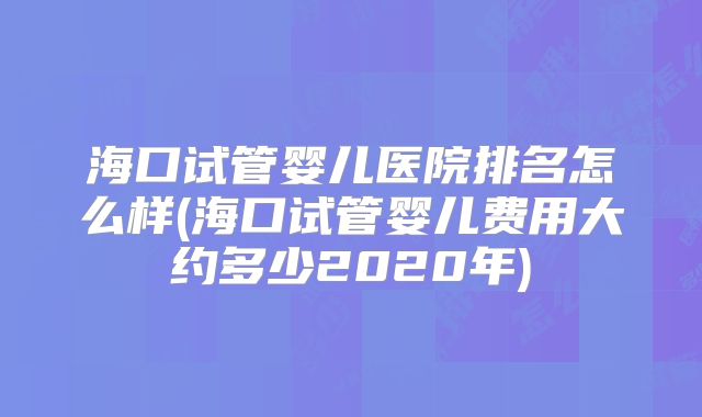 海口试管婴儿医院排名怎么样(海口试管婴儿费用大约多少2020年)
