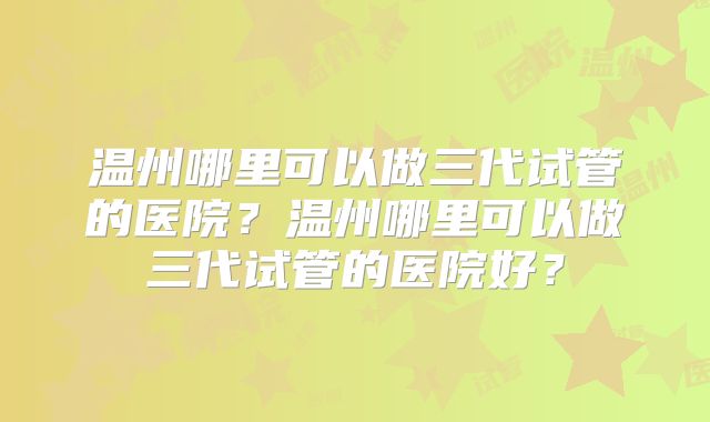 温州哪里可以做三代试管的医院？温州哪里可以做三代试管的医院好？