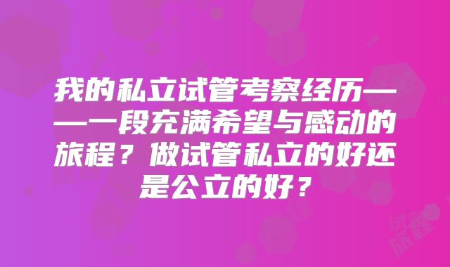 我的私立试管考察经历——一段充满希望与感动的旅程？做试管私立的好还是公立的好？