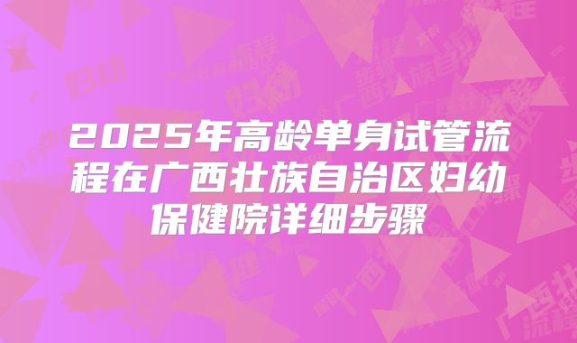 2025年高龄单身试管流程在广西壮族自治区妇幼保健院详细步骤