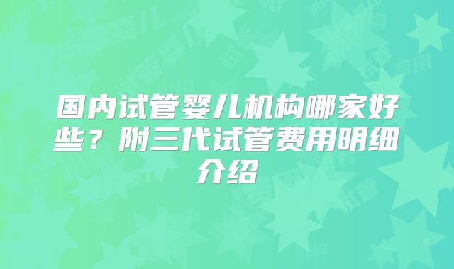 国内试管婴儿机构哪家好些？附三代试管费用明细介绍