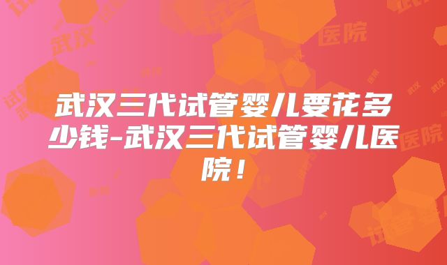 武汉三代试管婴儿要花多少钱-武汉三代试管婴儿医院！